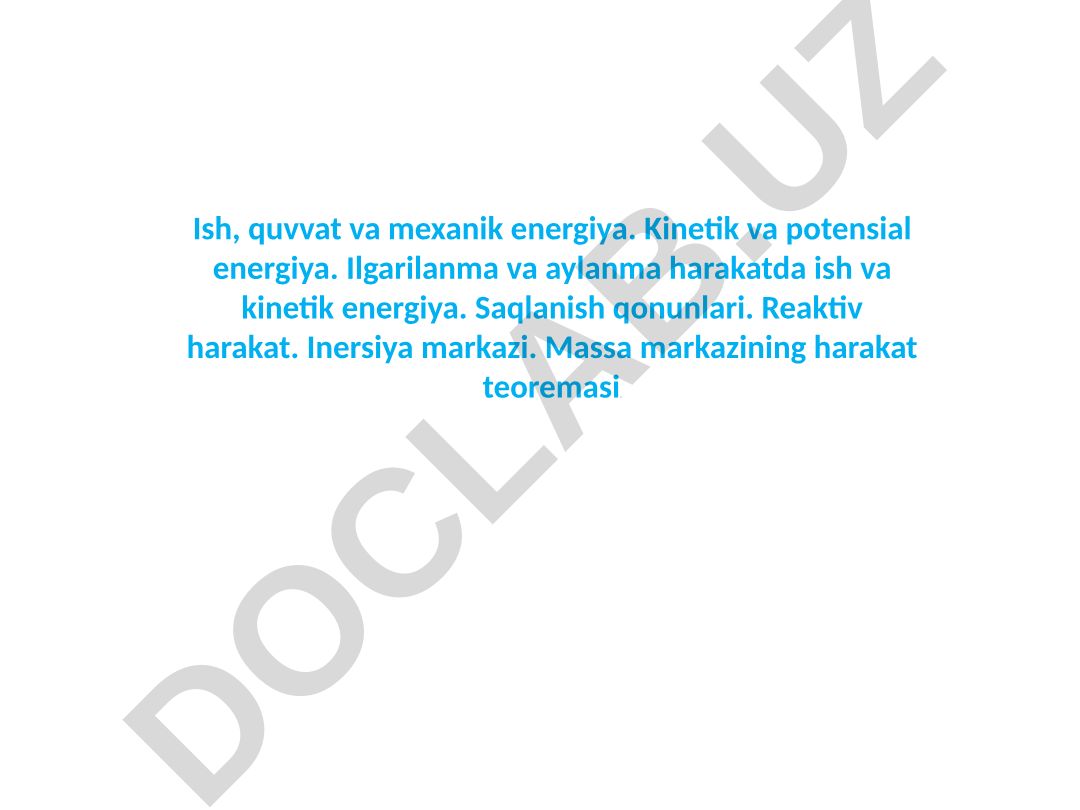 Ish, quvvat va mexanik energiya. Kinetik va potensial energiya. Ilgarilanma va aylanma harakatda ish va kinetik energiya. Saqlanish qonunlari. Reaktiv harakat. Inersiya markazi. Massa markazining harakat teoremasi