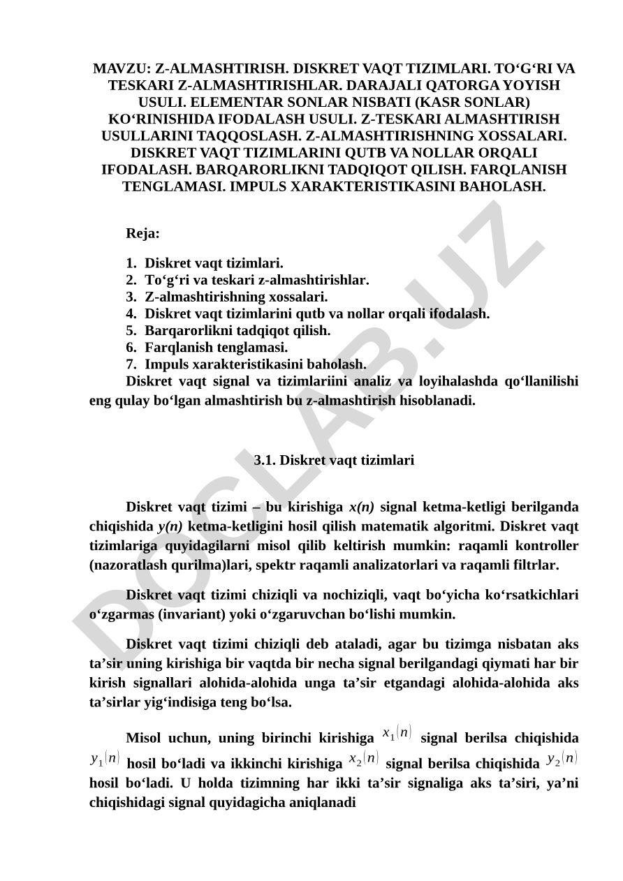 Z-almashtirish. Diskret vaqt tizimlari. To‘g‘ri va teskari z-almashtirishlar. Darajali qatorga yoyish usuli. Elementar sonlar nisbati (kasr sonlar) ko‘rinishida ifodalash usuli. z-teskari almashtirish usullarini taqqoslash. z-almashtirishning xossalari. Diskret vaqt tizimlarini qutb va nollar orqali ifodalash. Barqarorlikni tadqiqot qilish. Farqlanish tenglamasi. Impuls xarakteristikasini baholash
