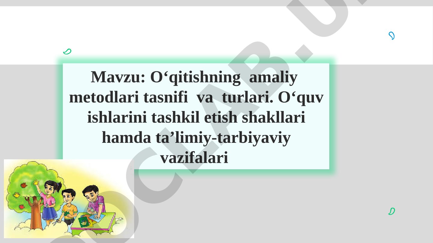 O‘qitishning amaliy metodlari tasnifi va turlari. O‘quv ishlarini tashkil etish shakllari hamda ta’limiy-tarbiyaviy vazifalari