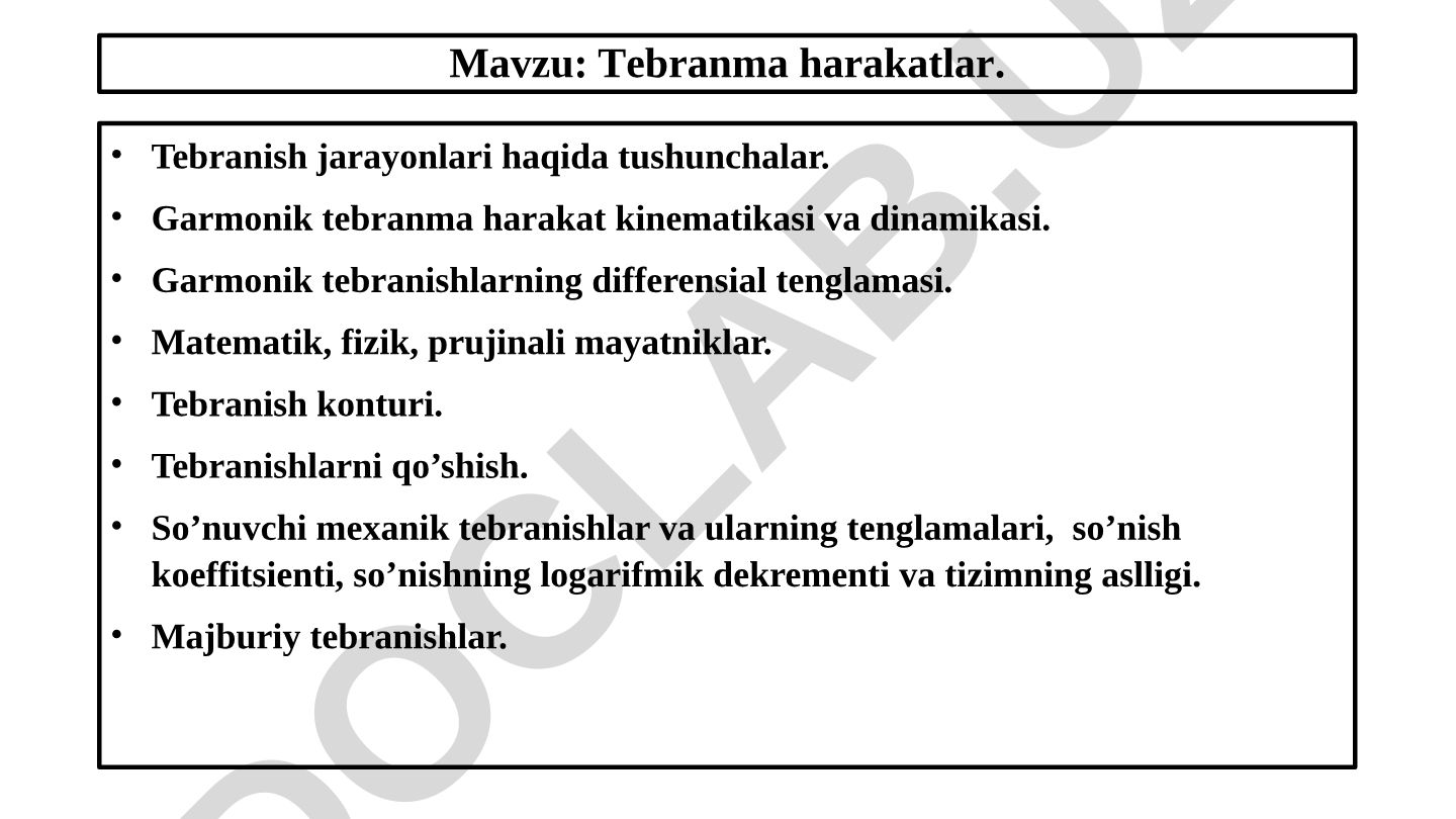 Tebranma harakatlar. Tebranish jarayonlari haqida tushunchalar. Garmonik tebranma harakat kinematikasi va dinamikasi. Garmonik tebranishlarning differensial tenglamasi. Matematik, fizik, prujinali mayatniklar. Tebranish konturi. Tebranishlarni qo’shish. So’nuvchi mexanik tebranishlar va ularning tenglamalari, so’nish koeffitsienti, so’nishning logarifmik dekrementi va tizimning aslligi. Majburiy tebranishlar