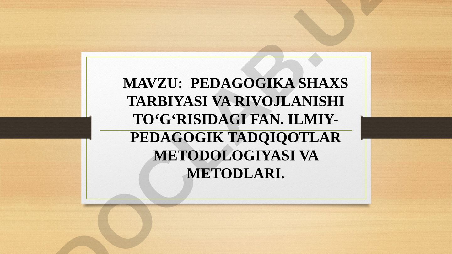 Pedagogika shaxs tarbiyasi va rivojlanishi to‘g‘risidagi fan. Ilmiy-pedagogik tadqiqotlar metodologiyasi va metodlari