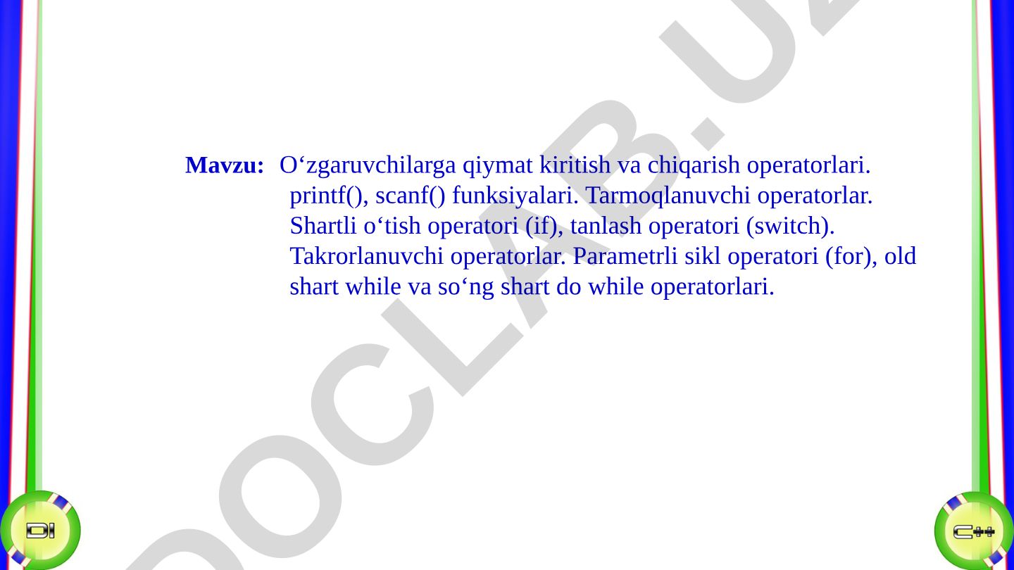 O‘zgaruvchilarga qiymat kiritish va chiqarish operatorlari. printf(), scanf() funksiyalari. Tarmoqlanuvchi operatorlar. Shartli o‘tish operatori (if), tanlash operatori (switch). Takrorlanuvchi operatorlar. Parametrli sikl operatori (for), old shart while va so‘ng shart do while operatorlari