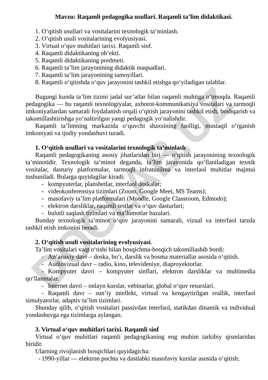 Raqamli pedagogika usullari. Raqamli ta’lim didaktikasi. O‘qitish usullari va vositalarini texnologik ta’minlash. O‘qitish usuli vositalarining evolyusiyasi. Virtual o‘quv muhitlari tarixi. Raqamli sinf. Raqamli didaktikaning ob’ekti. Raqamli didaktikaning predmeti. Raqamli ta’lim jarayonining didaktik maqsadlari. Raqamli ta’lim jarayonining tamoyillari. Raqamli o‘qitishda o‘quv jarayonini tashkil etishga qo‘yiladigan talablar