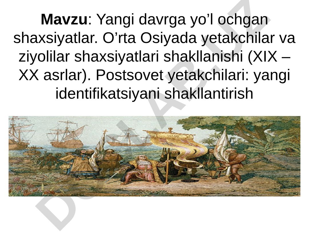 Yangi davrga yo’l ochgan shaxsiyatlar. O’rta Osiyada yetakchilar va ziyolilar shaxsiyatlari shakllanishi (XIX – XX asrlar). Postsovet yetakchilari: yangi identifikatsiyani shakllantirish