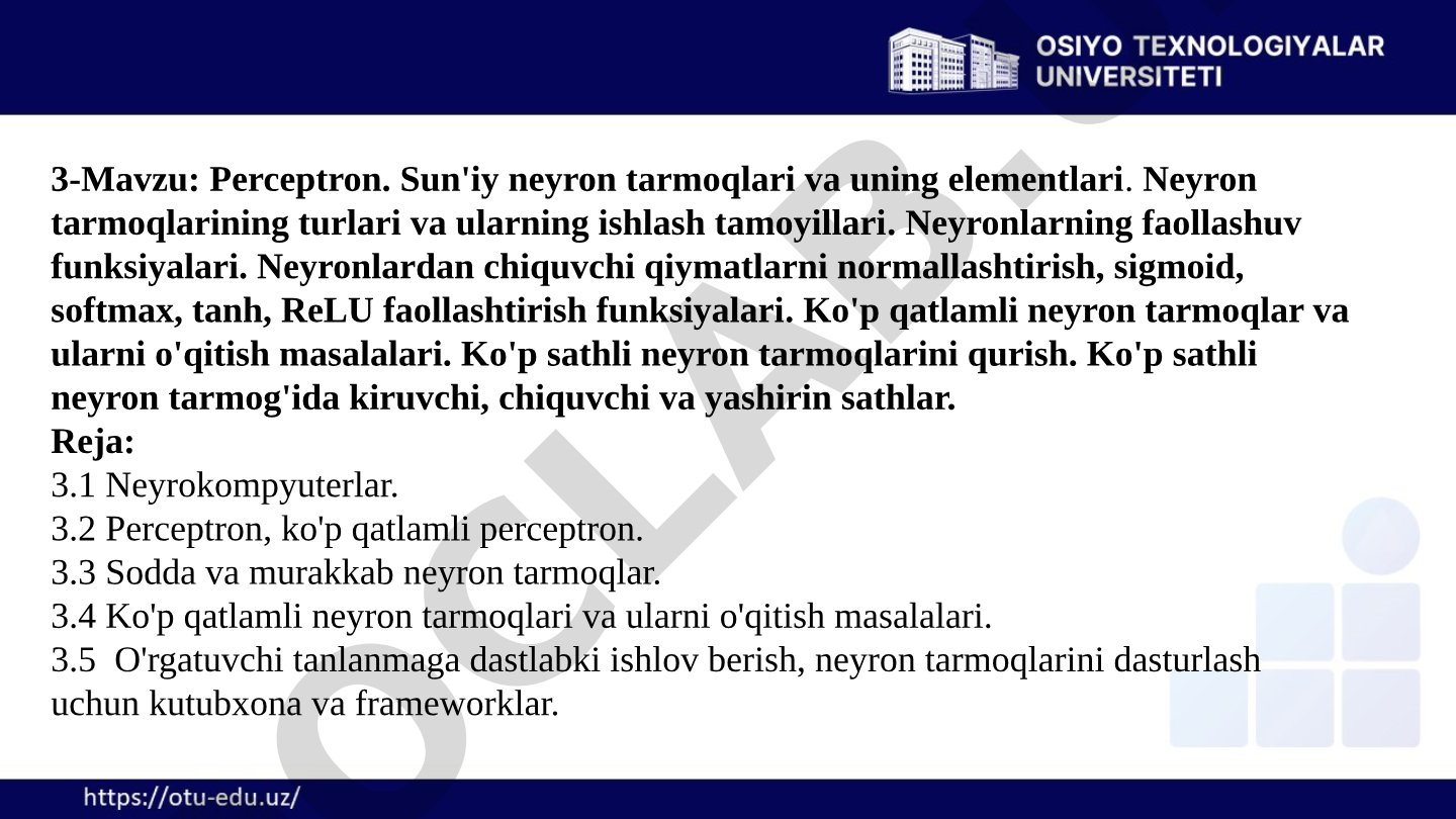Perceptron. Sun'iy neyron tarmoqlari va uning elementlari. Neyron tarmoqlarining turlari va ularning ishlash tamoyillari. Neyronlarning faollashuv funksiyalari. Neyronlardan chiquvchi qiymatlarni normallashtirish, sigmoid, softmax, tanh, ReLU faollashtirish funksiyalari. Ko'p qatlamli neyron tarmoqlar va ularni o'qitish masalalari. Ko'p sathli neyron tarmoqlarini qurish. Ko'p sathli neyron tarmog'ida kiruvchi, chiquvchi va yashirin sathlar.