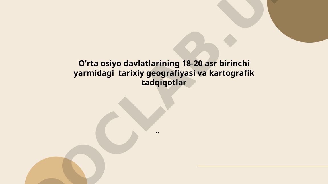O'rta Osiyo davlatlarining 18-20 asr birinchi yarmidagi tarixiy geografiyasi va kartografik tadqiqotlar