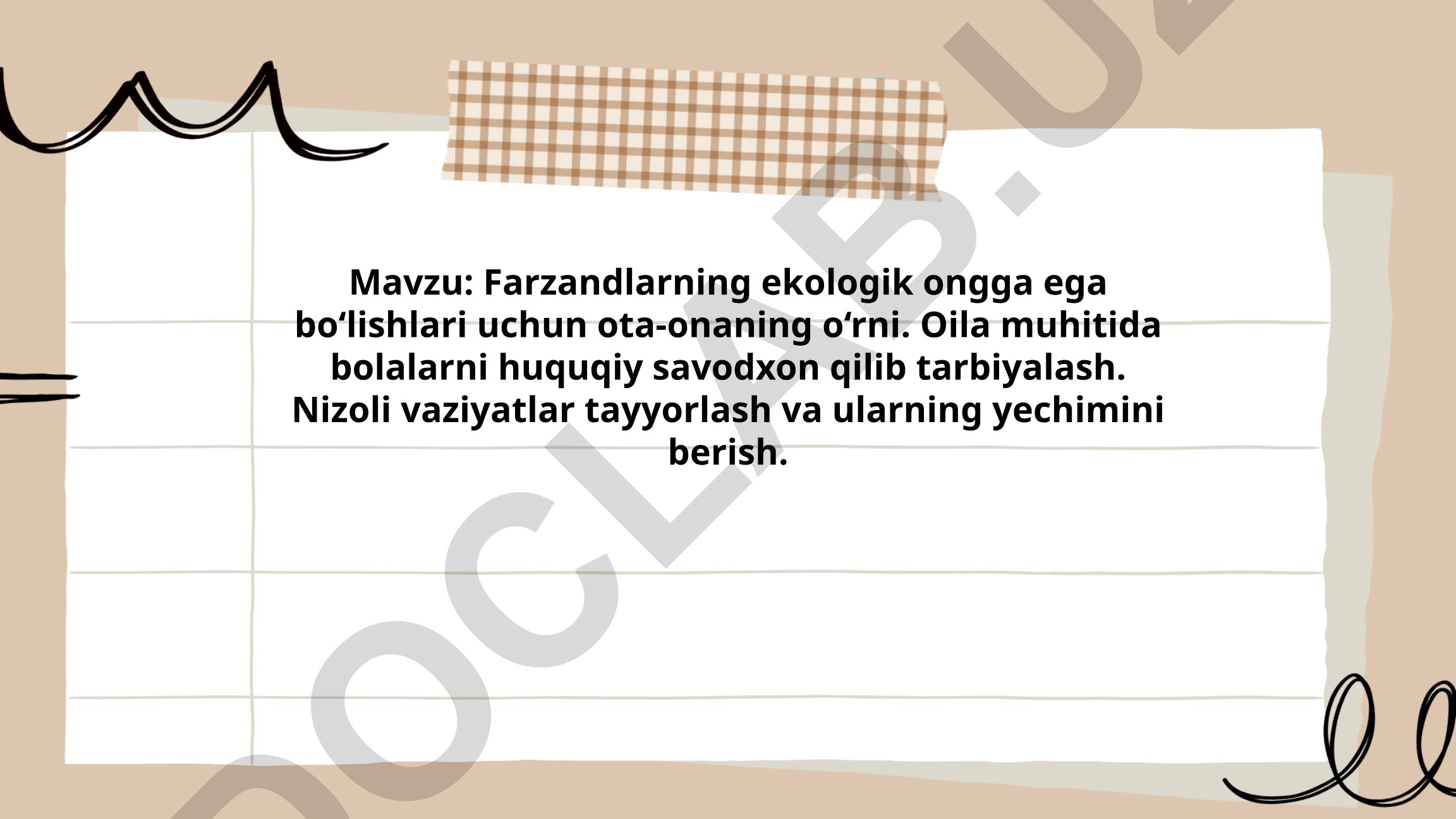Farzandlarning ekologik ongga ega bo‘lishlari uchun ota-onaning o‘rni. Oila muhitida bolalarni huquqiy savodxon qilib tarbiyalash. Nizoli vaziyatlar tayyorlash va ularning yechimini berish