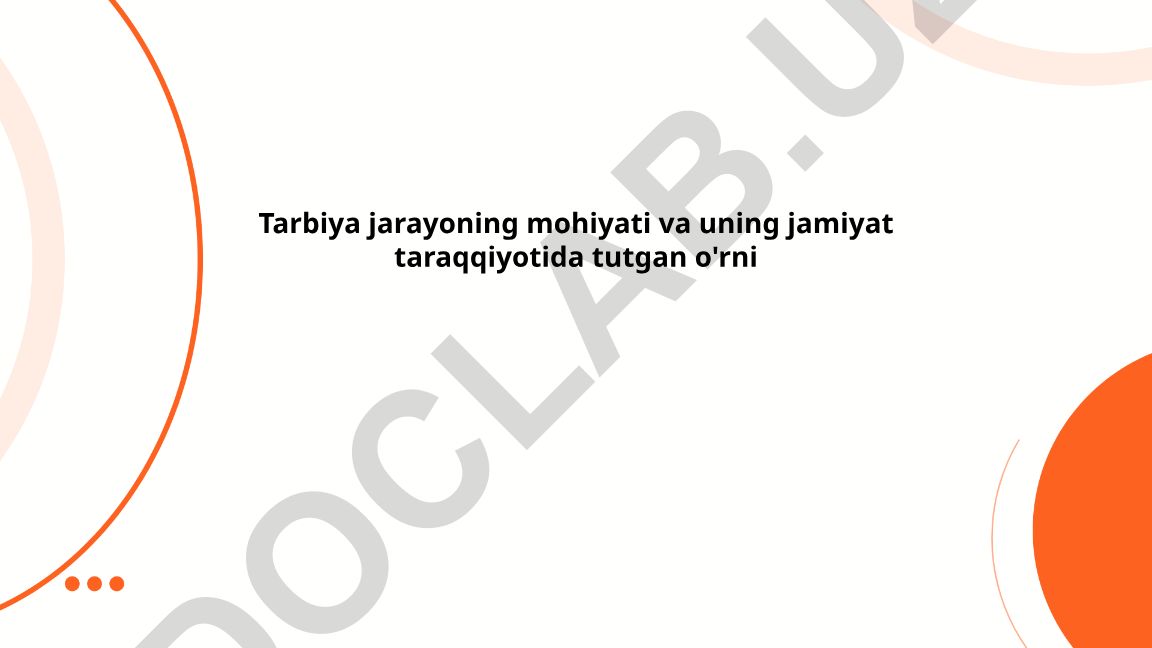 Tarbiya jarayoning mohiyati va uning jamiyat taraqqiyotida tutgan o'rni